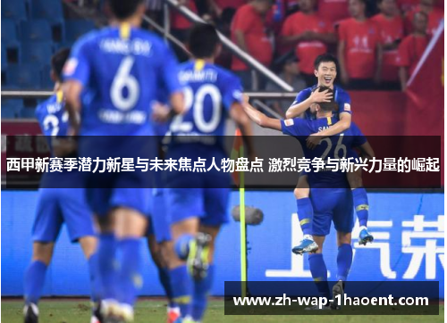 西甲新赛季潜力新星与未来焦点人物盘点 激烈竞争与新兴力量的崛起