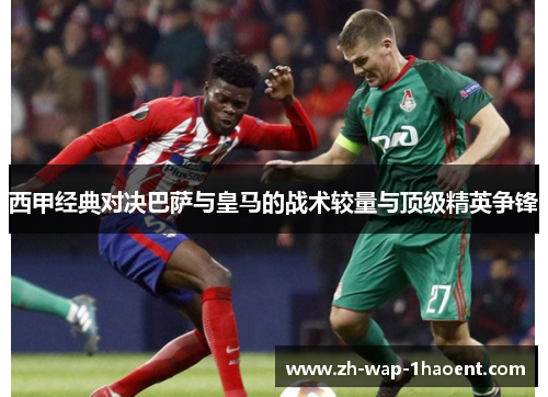 西甲经典对决巴萨与皇马的战术较量与顶级精英争锋