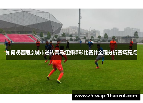 如何观看南京城市逆转青岛红狮精彩比赛并全程分析赛场亮点