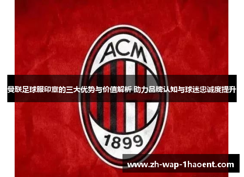 曼联足球服印章的三大优势与价值解析 助力品牌认知与球迷忠诚度提升
