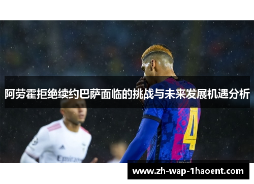 阿劳霍拒绝续约巴萨面临的挑战与未来发展机遇分析