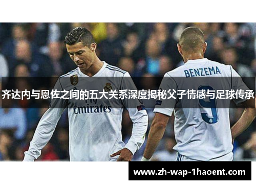 齐达内与恩佐之间的五大关系深度揭秘父子情感与足球传承
