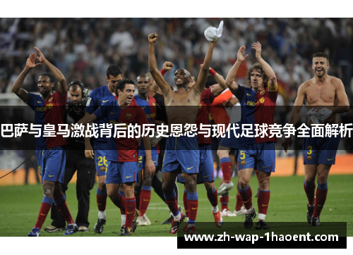 巴萨与皇马激战背后的历史恩怨与现代足球竞争全面解析