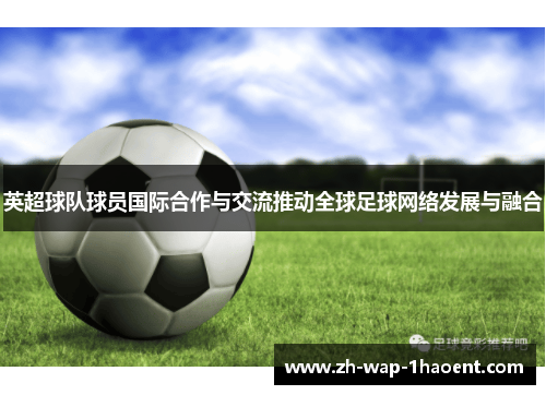 英超球队球员国际合作与交流推动全球足球网络发展与融合